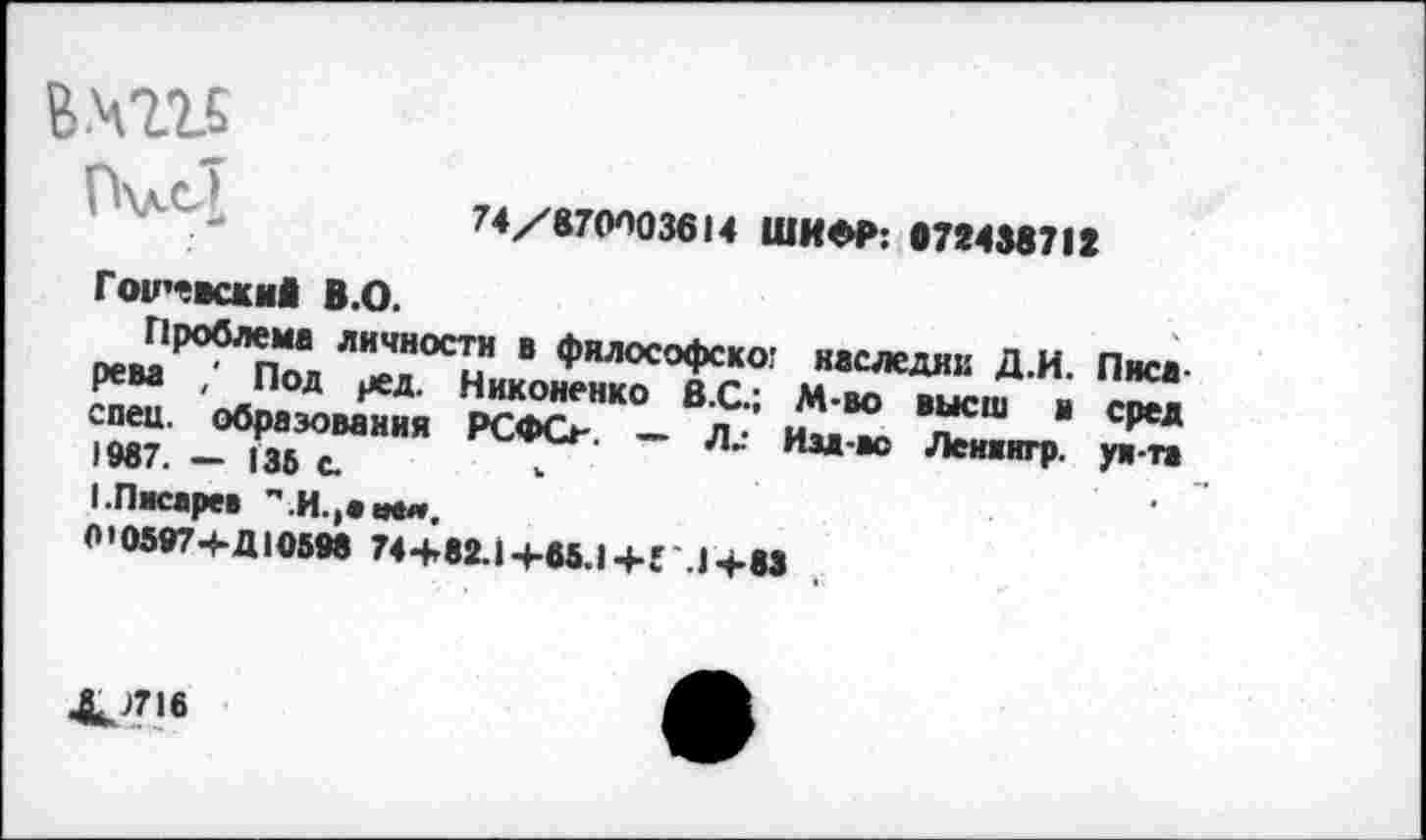 ﻿в.4215
П\л.сТ
74/870003614 ШИФР: 072438712
Гои’-всжиО В.О.
Проблема личности в философско? рева , Под ред. Никоненко в.С-спец, образования РСФО — л • 1987. - 136 с.	. Д-
I-Писарев •'.И.,•«««.
0'0597Ч*Д105М 74+82.14-66.1 +Г.14-83
наследнк Д.И. Писа-М-во высш в сред Изд-во Лениигр. уж тз
